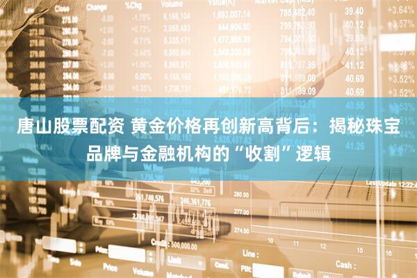 唐山股票配资 黄金价格再创新高背后：揭秘珠宝品牌与金融机构的“收割”逻辑