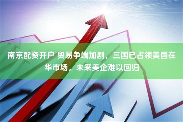 南京配资开户 贸易争端加剧，三国已占领美国在华市场，未来美企难以回归