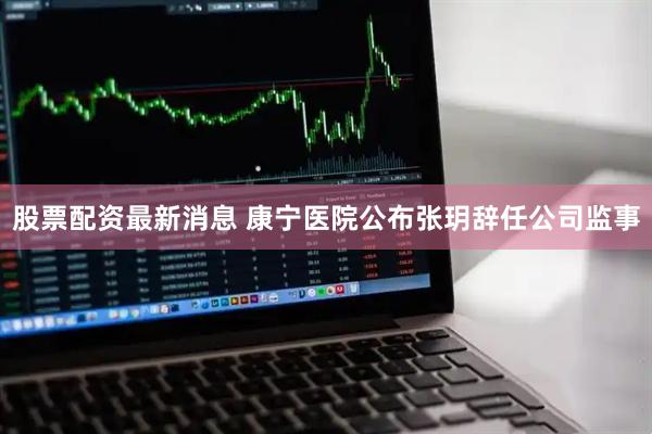 股票配资最新消息 康宁医院公布张玥辞任公司监事