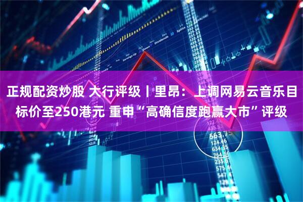 正规配资炒股 大行评级丨里昂：上调网易云音乐目标价至250港元 重申“高确信度跑赢大市”评级