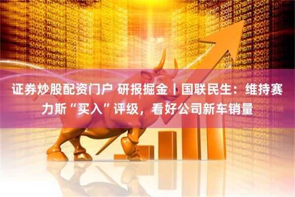 证券炒股配资门户 研报掘金丨国联民生：维持赛力斯“买入”评级，看好公司新车销量