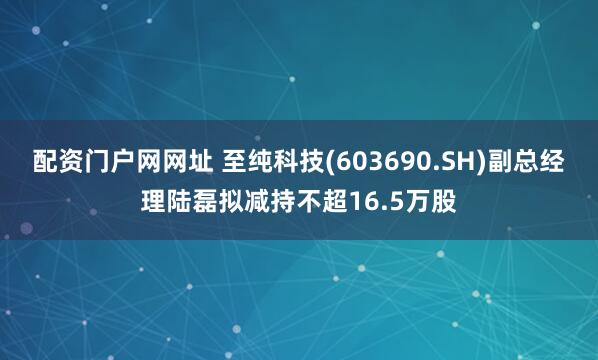 配资门户网网址 至纯科技(603690.SH)副总经理陆磊拟减持不超16.5万股