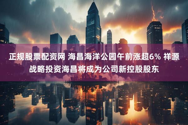 正规股票配资网 海昌海洋公园午前涨超6% 祥源战略投资海昌将成为公司新控股股东