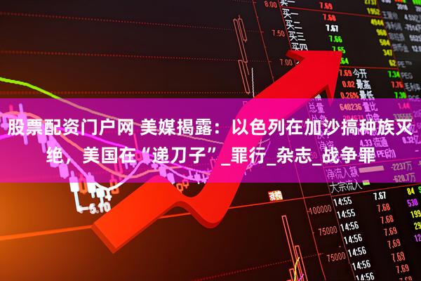 股票配资门户网 美媒揭露：以色列在加沙搞种族灭绝，美国在“递刀子”_罪行_杂志_战争罪