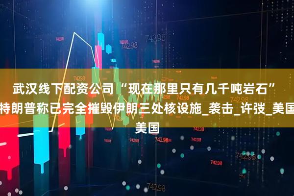 武汉线下配资公司 “现在那里只有几千吨岩石” 特朗普称已完全摧毁伊朗三处核设施_袭击_许弢_美国