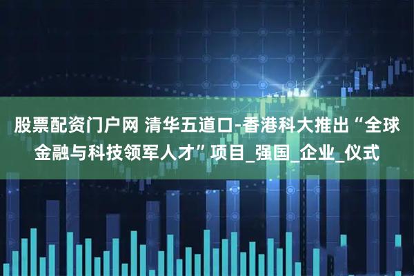 股票配资门户网 清华五道口-香港科大推出“全球金融与科技领军人才”项目_强国_企业_仪式