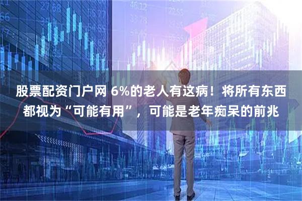 股票配资门户网 6%的老人有这病！将所有东西都视为“可能有用”，可能是老年痴呆的前兆