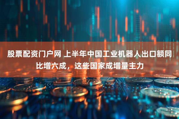 股票配资门户网 上半年中国工业机器人出口额同比增六成，这些国家成增量主力