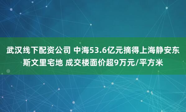 武汉线下配资公司 中海53.6亿元摘得上海静安东斯文里宅地 成交楼面价超9万元/平方米