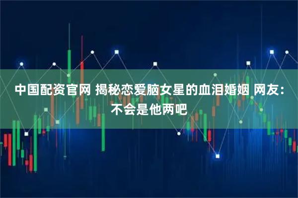 中国配资官网 揭秘恋爱脑女星的血泪婚姻 网友：不会是他两吧
