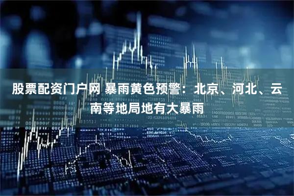 股票配资门户网 暴雨黄色预警：北京、河北、云南等地局地有大暴雨
