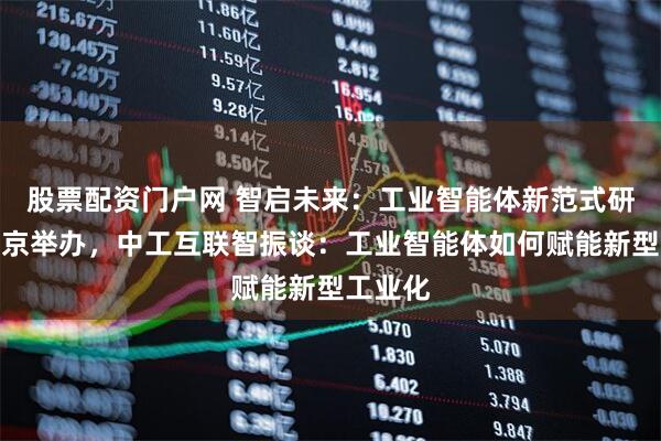 股票配资门户网 智启未来：工业智能体新范式研讨会在京举办，中工互联智振谈：工业智能体如何赋能新型工业化
