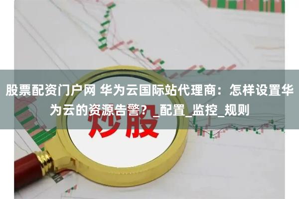 股票配资门户网 华为云国际站代理商：怎样设置华为云的资源告警？_配置_监控_规则