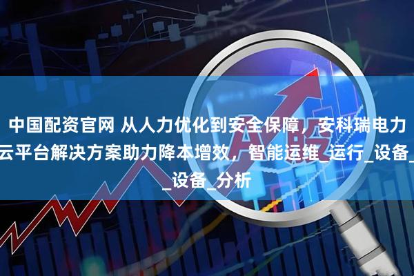 中国配资官网 从人力优化到安全保障，安科瑞电力运维云平台解决方案助力降本增效，智能运维_运行_设备_分析