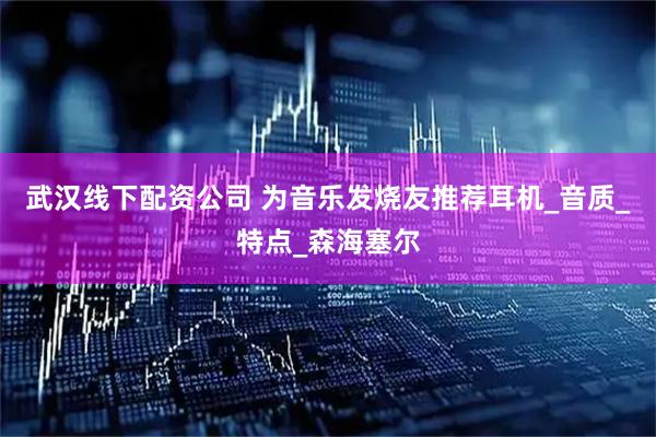 武汉线下配资公司 为音乐发烧友推荐耳机_音质_特点_森海塞尔