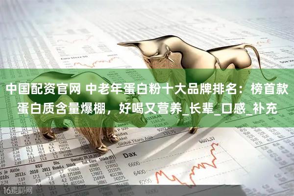 中国配资官网 中老年蛋白粉十大品牌排名：榜首款蛋白质含量爆棚，好喝又营养_长辈_口感_补充