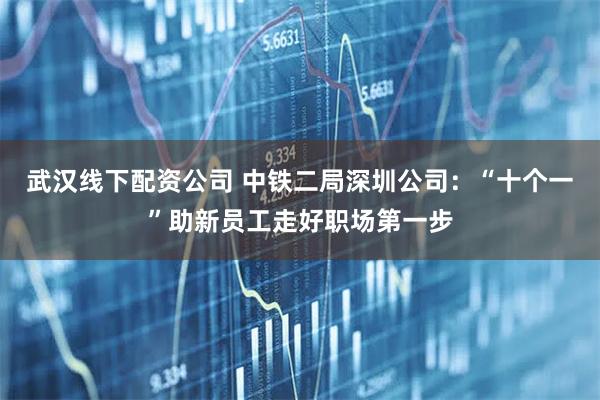 武汉线下配资公司 中铁二局深圳公司：“十个一”助新员工走好职场第一步
