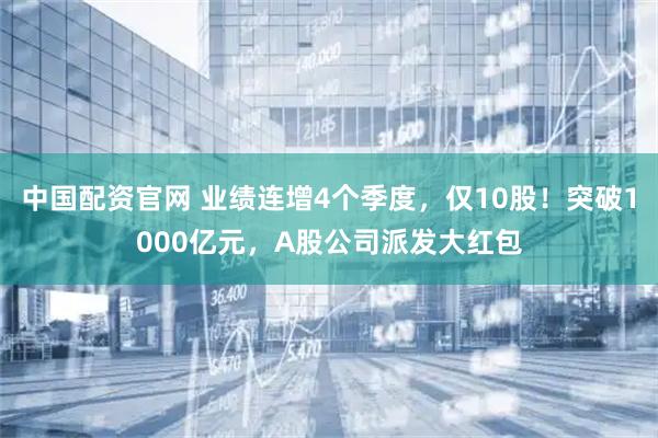 中国配资官网 业绩连增4个季度，仅10股！突破1000亿元，A股公司派发大红包