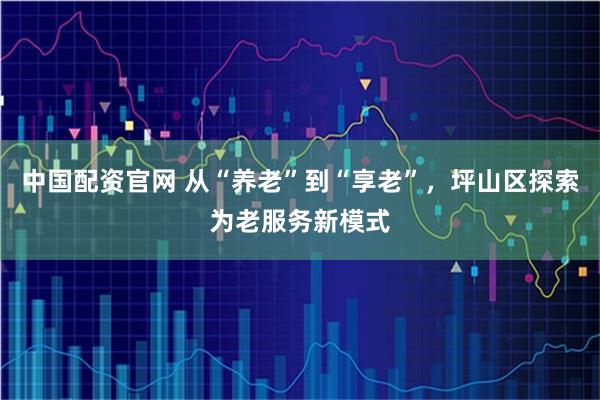 中国配资官网 从“养老”到“享老”，坪山区探索为老服务新模式