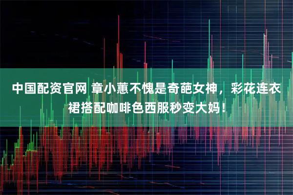 中国配资官网 章小蕙不愧是奇葩女神，彩花连衣裙搭配咖啡色西服秒变大妈！
