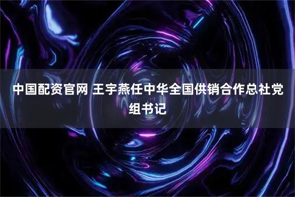 中国配资官网 王宇燕任中华全国供销合作总社党组书记