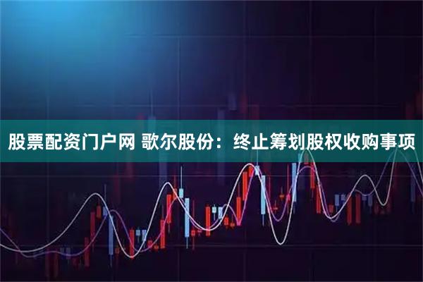 股票配资门户网 歌尔股份：终止筹划股权收购事项