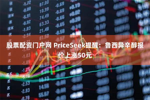 股票配资门户网 PriceSeek提醒：鲁西异辛醇报价上涨50元