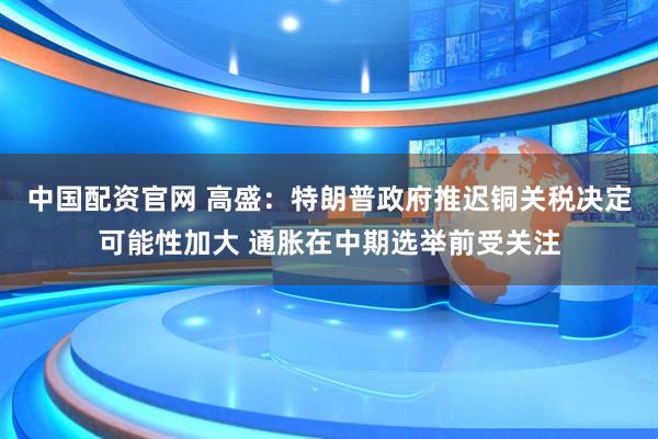 中国配资官网 高盛：特朗普政府推迟铜关税决定可能性加大 通胀在中期选举前受关注