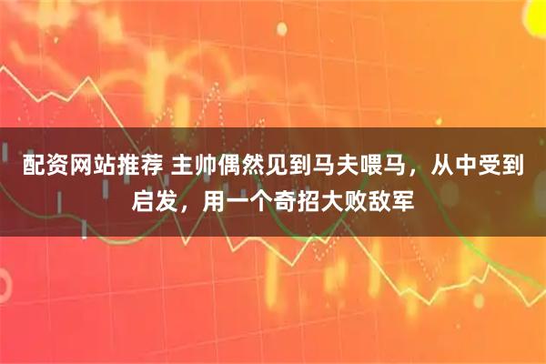 配资网站推荐 主帅偶然见到马夫喂马，从中受到启发，用一个奇招大败敌军