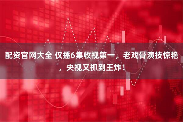 配资官网大全 仅播6集收视第一，老戏骨演技惊艳，央视又抓到王炸！
